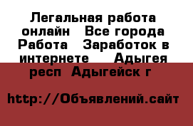 Легальная работа онлайн - Все города Работа » Заработок в интернете   . Адыгея респ.,Адыгейск г.